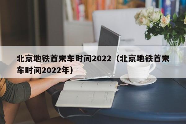 北京地铁首末车时间2022（北京地铁首末车时间2022年）
