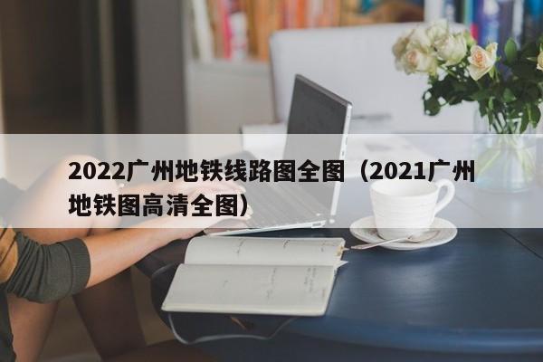2022广州地铁线路图全图（2021广州地铁图高清全图）